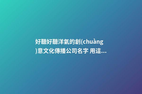 好聽好聽洋氣的創(chuàng)意文化傳播公司名字 用這類字必定好看